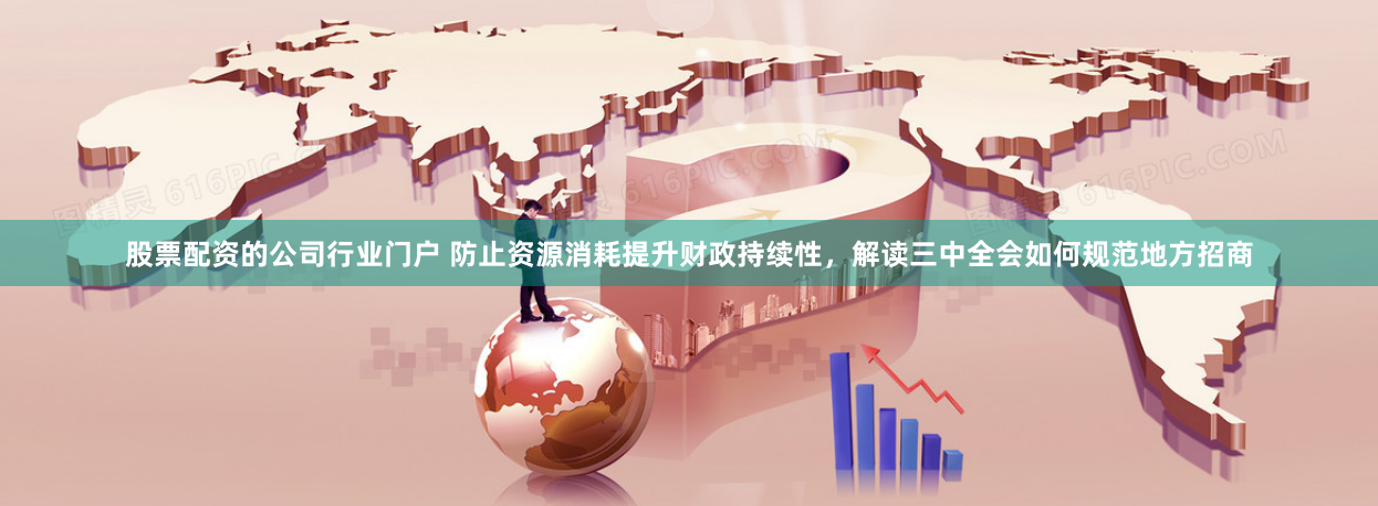 股票配资的公司行业门户 防止资源消耗提升财政持续性，解读三中全会如何规范地方招商