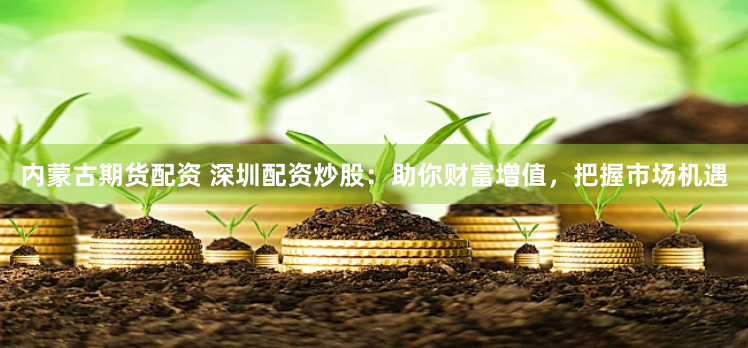 内蒙古期货配资 深圳配资炒股：助你财富增值，把握市场机遇