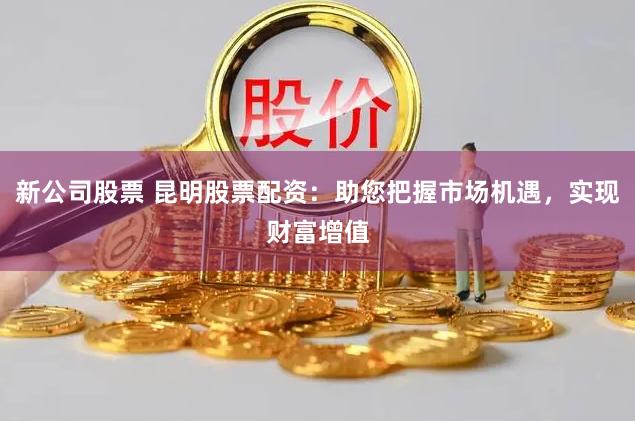 新公司股票 昆明股票配资：助您把握市场机遇，实现财富增值