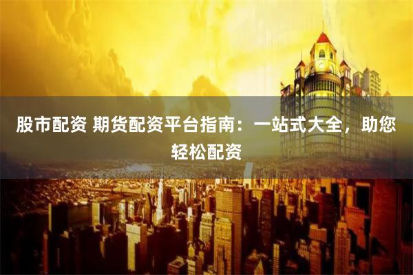 股市配资 期货配资平台指南：一站式大全，助您轻松配资