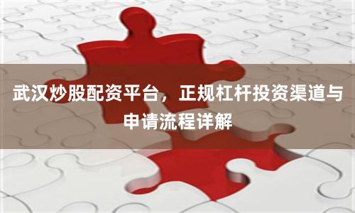 武汉炒股配资平台，正规杠杆投资渠道与申请流程详解